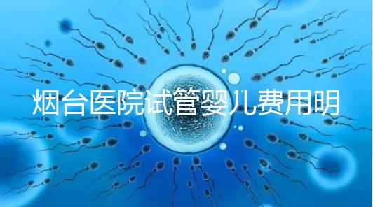 煙臺醫院試管嬰兒費用明細，各流程都要花多少錢心中有數