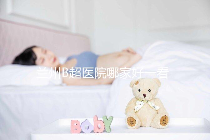 蘭州B超醫院哪家好一看就知道了，里面包含了2024蘭大二院做一次費用