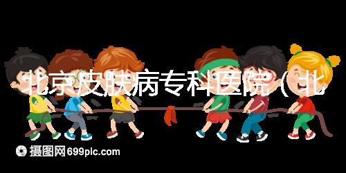 北京皮膚病專科醫(yī)院（北京皮膚科最厲害的醫(yī)院）