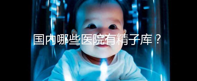 國內哪些醫(yī)院有精子庫？供精試管的費用和流程介紹！