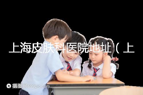 上海皮膚科醫(yī)院地址（上海最有名的皮膚科醫(yī)院是哪家）