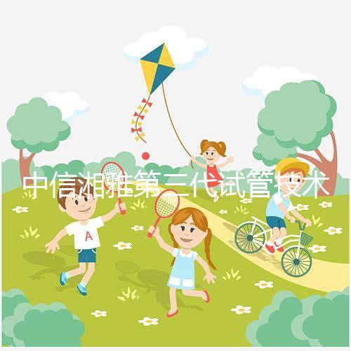 中信湘雅第三代試管技術(shù)透析，這6類人妊娠成功率更高！