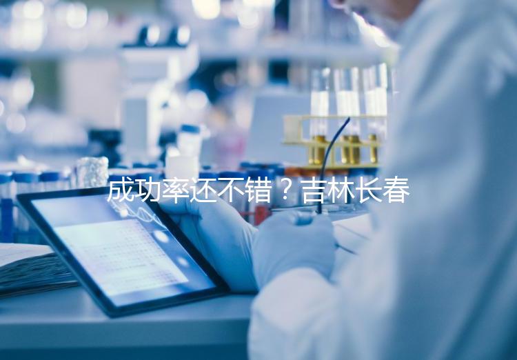 成功率還不錯(cuò)？吉林長春做三代試管技術(shù)的醫(yī)院排名：top4詳解！