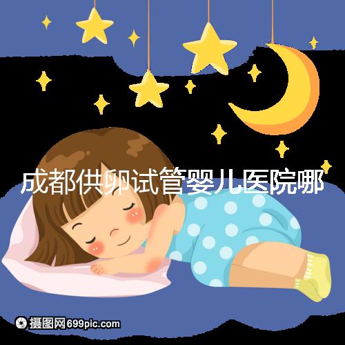 成都供卵試管嬰兒醫院哪家好，四川姐妹真實經歷告知答案