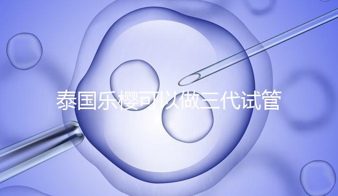 泰國樂櫻可以做三代試管嬰兒嗎？能否胚胎轉運