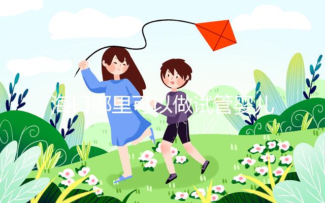 海口哪里可以做試管嬰兒？各個醫(yī)院成功率接費用看這里