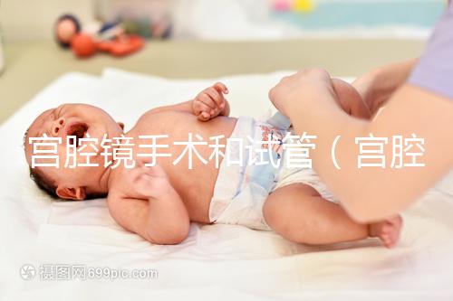 宮腔鏡手術和試管(宮腔鏡手術和試管哪個傷害小)