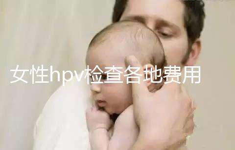 女性hpv檢查各地費用整理，部分醫(yī)院有報銷資質(zhì)可用醫(yī)保