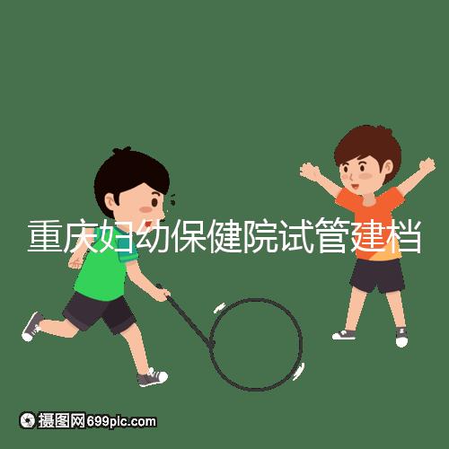 重慶婦幼保健院試管建檔費用揭秘，當(dāng)天做的這些五千搞定