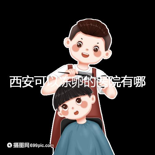 西安可以凍卵的醫院有哪些？唐都、西京、省婦幼全上榜