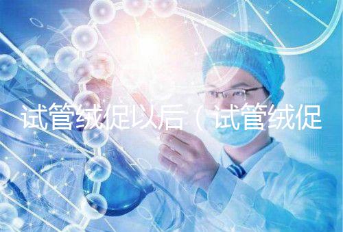 試管絨促以后（試管絨促幾天代謝完）