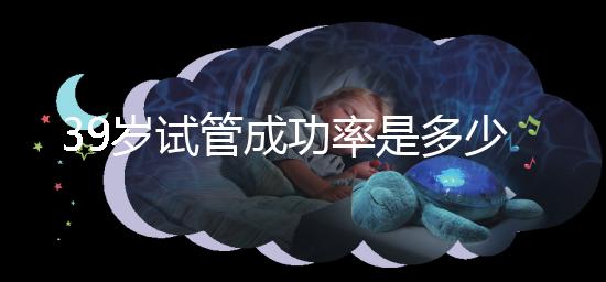 39歲試管成功率是多少（10個(gè)人做試管幾個(gè)能成功）