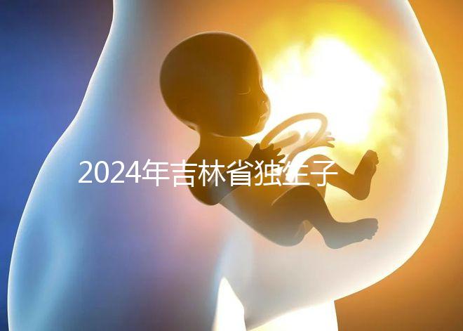 2024年吉林省獨(dú)生子女費(fèi)用新規(guī)定解讀，四平12月這筆錢(qián)記得去領(lǐng)