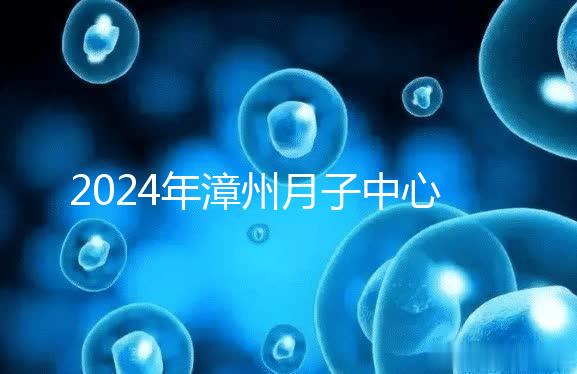 2024年漳州月子中心排名前十，top1住宿環(huán)境好，值得推薦