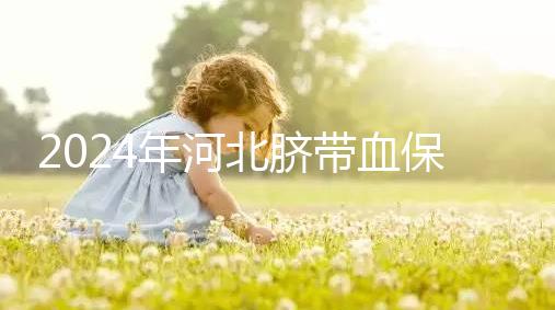 2024年河北臍帶血保存機構公開，唐山自存多少錢一年一目了然