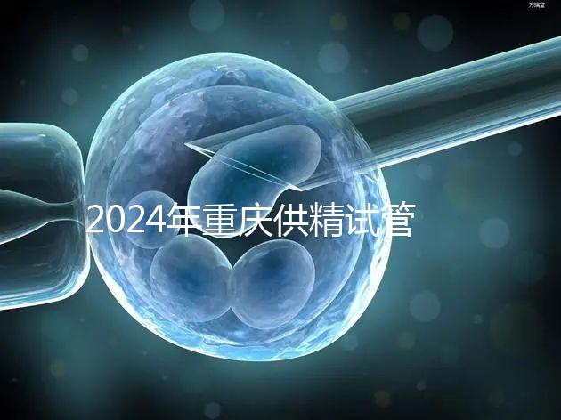 2024年重慶供精試管嬰兒費用詳細(xì)說明,醫(yī)保報銷能否說明