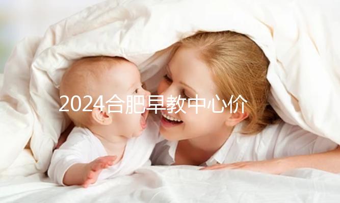 2024合肥早教中心價格表更新，哪家收費合理拿去參考
