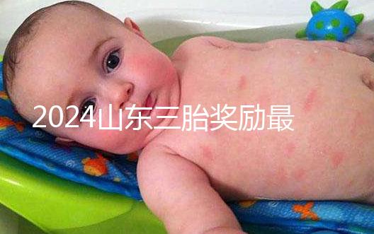 2024山東三胎獎勵最新政策發(fā)布，想造濟南文件下來沒進來看