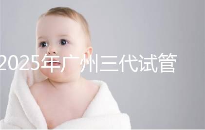 2025年廣州三代試管嬰兒費用大概多少，附收費標準大公開！?