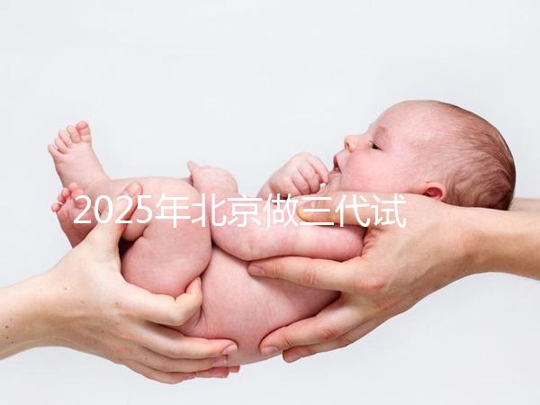 2025年北京做三代試管嬰兒醫(yī)院排名，名單已列出任你選！